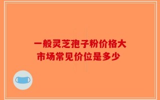 一般灵芝孢子粉价格大 市场常见价位是多少