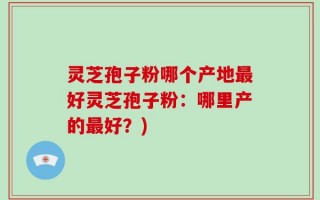 灵芝孢子粉哪个产地最好灵芝孢子粉：哪里产的最好？)