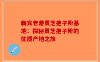 新宾老游灵芝孢子粉基地：探秘灵芝孢子粉的优质产地之旅