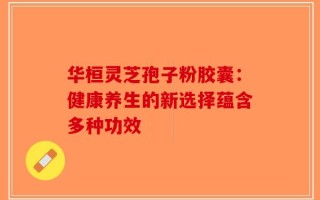 华桓灵芝孢子粉胶囊：健康养生的新选择蕴含多种功效