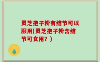 灵芝孢子粉有结节可以服用(灵芝孢子粉含结节可食用？)