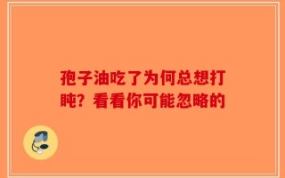 孢子油吃了为何总想打盹？看看你可能忽略的