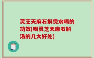 灵芝天麻石斛煲水喝的功效(喝灵芝天麻石斛汤的几大好处)