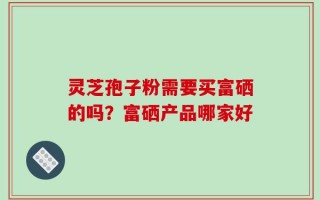 灵芝孢子粉需要买富硒的吗？富硒产品哪家好