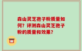 森山灵芝孢子粉质量如何？评测森山灵芝孢子粉的质量和效果？