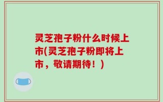 灵芝孢子粉什么时候上市(灵芝孢子粉即将上市，敬请期待！)
