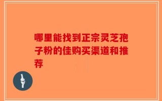 哪里能找到正宗灵芝孢子粉的佳购买渠道和推荐