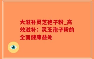 大滋补灵芝孢子粉_高效滋补：灵芝孢子粉的全面健康益处