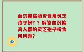 血沉偏高能否食用灵芝孢子粉？？解答血沉偏高人群的灵芝孢子粉食用问题？