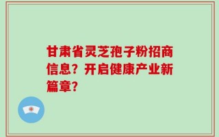 甘肃省灵芝孢子粉招商信息？开启健康产业新篇章？