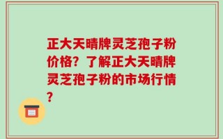 正大天晴牌灵芝孢子粉价格？了解正大天晴牌灵芝孢子粉的市场行情？