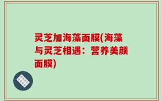 灵芝加海藻面膜(海藻与灵芝相遇：营养美颜面膜)