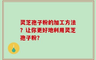 灵芝孢子粉的加工方法？让你更好地利用灵芝孢子粉？