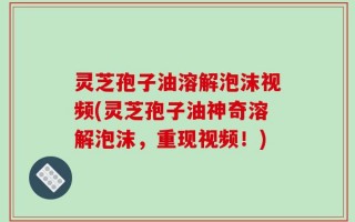灵芝孢子油溶解泡沫视频(灵芝孢子油神奇溶解泡沫，重现视频！)