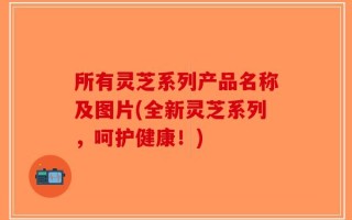 所有灵芝系列产品名称及图片(全新灵芝系列，呵护健康！)