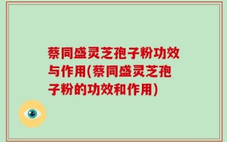蔡同盛灵芝孢子粉功效与作用(蔡同盛灵芝孢子粉的功效和作用)