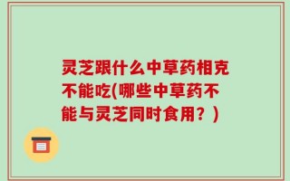 灵芝跟什么中草药相克不能吃(哪些中草药不能与灵芝同时食用？)