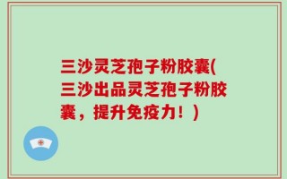 三沙灵芝孢子粉胶囊(三沙出品灵芝孢子粉胶囊，提升免疫力！)