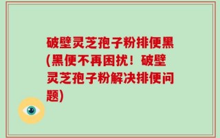 破壁灵芝孢子粉排便黑(黑便不再困扰！破壁灵芝孢子粉解决排便问题)