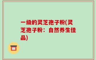 一级的灵芝孢子粉(灵芝孢子粉：自然养生佳品)