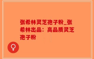 张希林灵芝孢子粉_张希林出品：高品质灵芝孢子粉