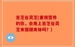 吉芝谷灵芝(重视营养的你，会用上吉芝谷灵芝来强健身体吗？)