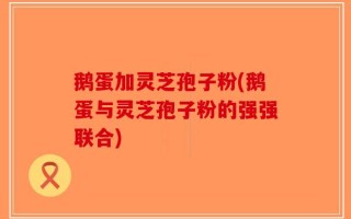 鹅蛋加灵芝孢子粉(鹅蛋与灵芝孢子粉的强强联合)