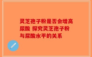 灵芝孢子粉是否会增高尿酸 探究灵芝孢子粉与尿酸水平的关系