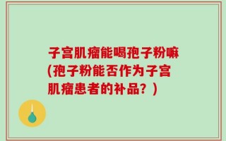 子宫肌瘤能喝孢子粉嘛(孢子粉能否作为子宫肌瘤患者的补品？)