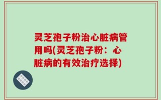灵芝孢子粉治心脏病管用吗(灵芝孢子粉：心脏病的有效治疗选择)