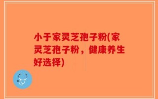 小于家灵芝孢子粉(家灵芝孢子粉，健康养生好选择)