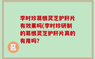 李时珍葛根灵芝护肝片有效果吗(李时珍研制的葛根灵芝护肝片真的有用吗？