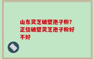 山东灵芝破壁孢子粉？正信破壁灵芝孢子粉好不好
