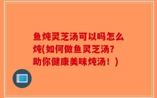 鱼炖灵芝汤可以吗怎么炖(如何做鱼灵芝汤？助你健康美味炖汤！)