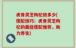 虎骨灵芝枸杞放多少(搭配技巧：虎骨灵芝枸杞的最佳搭配推荐，助力养生)