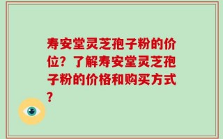 寿安堂灵芝孢子粉的价位？了解寿安堂灵芝孢子粉的价格和购买方式？