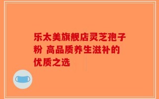 乐太美旗舰店灵芝孢子粉 高品质养生滋补的优质之选