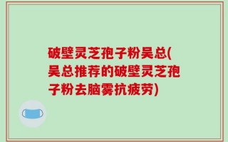 破壁灵芝孢子粉吴总(吴总推荐的破壁灵芝孢子粉去脑雾抗疲劳)