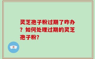 灵芝孢子粉过期了咋办？如何处理过期的灵芝孢子粉？