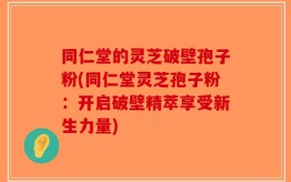 同仁堂的灵芝破壁孢子粉(同仁堂灵芝孢子粉：开启破壁精萃享受新生力量)