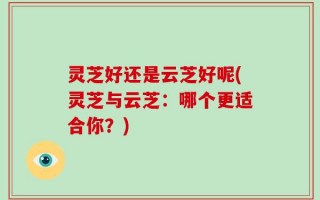 灵芝好还是云芝好呢(灵芝与云芝：哪个更适合你？)