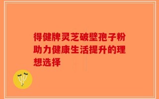 得健牌灵芝破壁孢子粉助力健康生活提升的理想选择