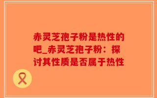 赤灵芝孢子粉是热性的吧_赤灵芝孢子粉：探讨其性质是否属于热性