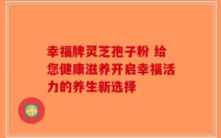 幸福牌灵芝孢子粉 给您健康滋养开启幸福活力的养生新选择
