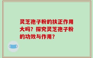 灵芝孢子粉的扶正作用大吗？探究灵芝孢子粉的功效与作用？
