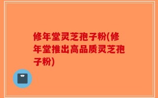 修年堂灵芝孢子粉(修年堂推出高品质灵芝孢子粉)