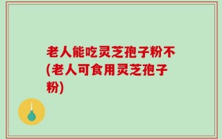 老人能吃灵芝孢子粉不(老人可食用灵芝孢子粉)