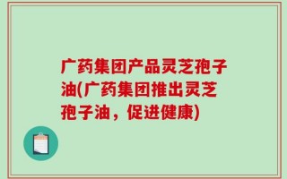 广药集团产品灵芝孢子油(广药集团推出灵芝孢子油，促进健康)