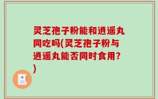 灵芝孢子粉能和逍遥丸同吃吗(灵芝孢子粉与逍遥丸能否同时食用？)