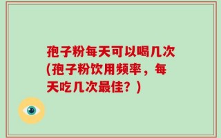 孢子粉每天可以喝几次(孢子粉饮用频率，每天吃几次最佳？)